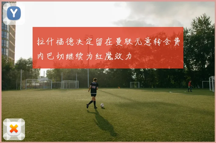 拉什福德决定留在曼联无意转会费内巴切继续为红魔效力